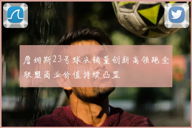詹姆斯23号球衣销量创新高领跑全联盟商业价值持续凸显
