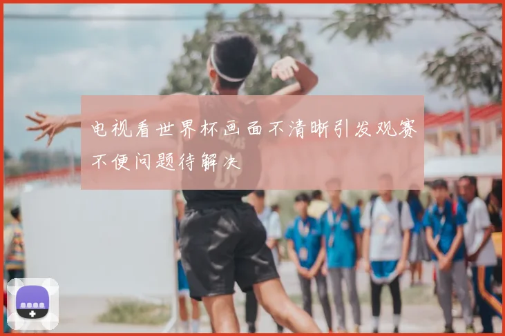 电视看世界杯画面不清晰引发观赛不便问题待解决